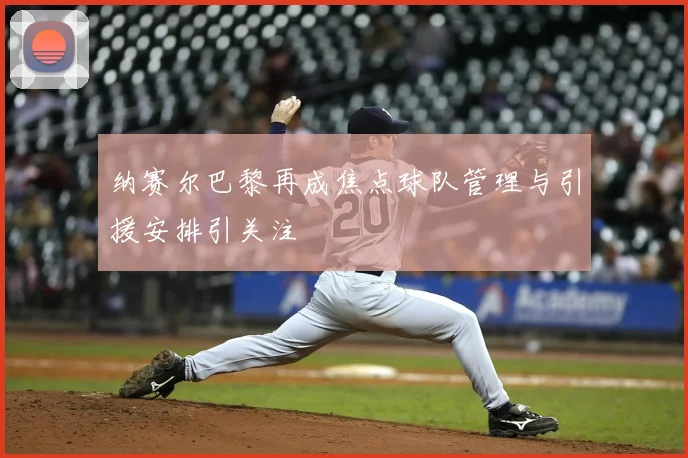 纳赛尔巴黎再成焦点球队管理与引援安排引关注